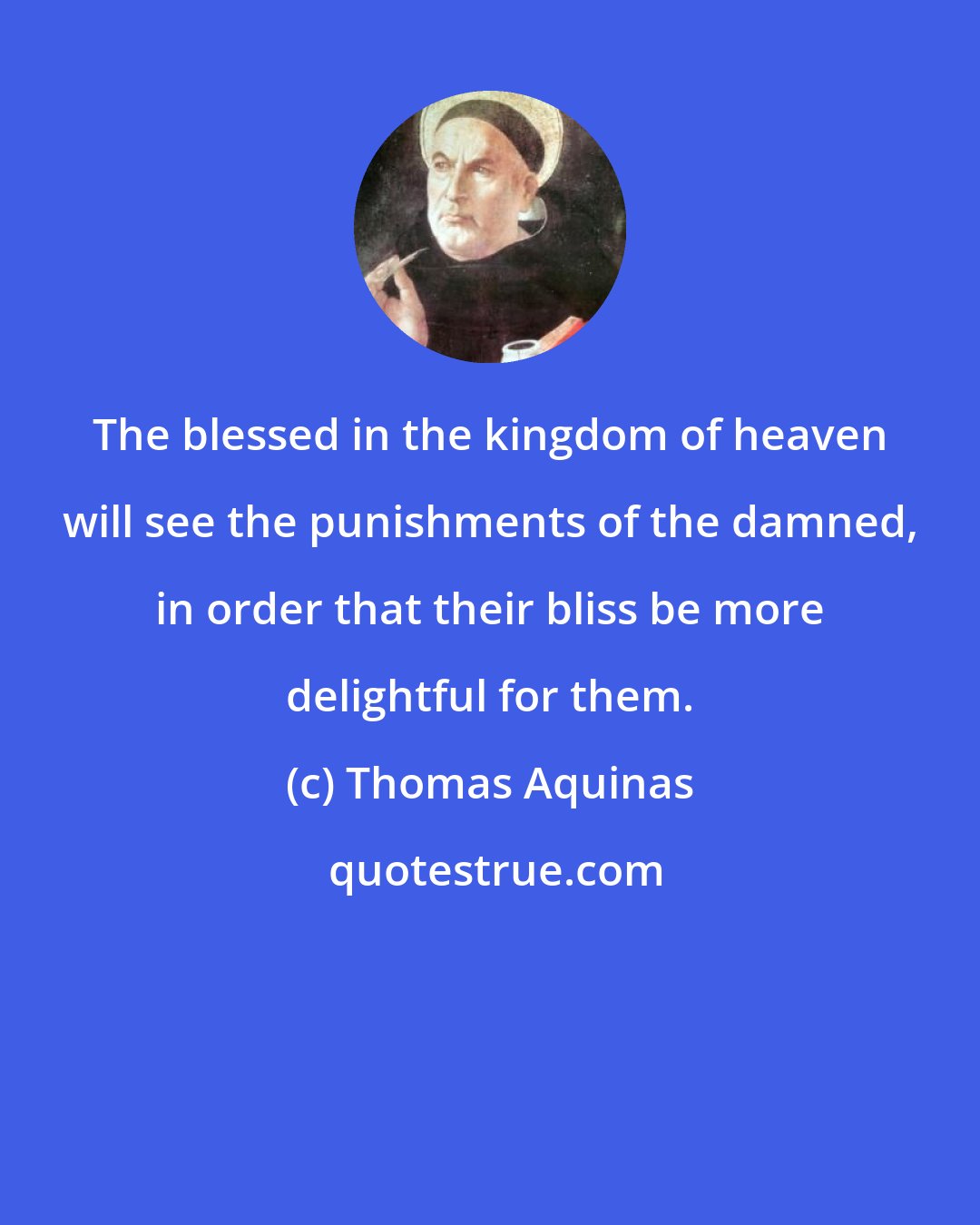 Thomas Aquinas: The blessed in the kingdom of heaven will see the punishments of the damned, in order that their bliss be more delightful for them.