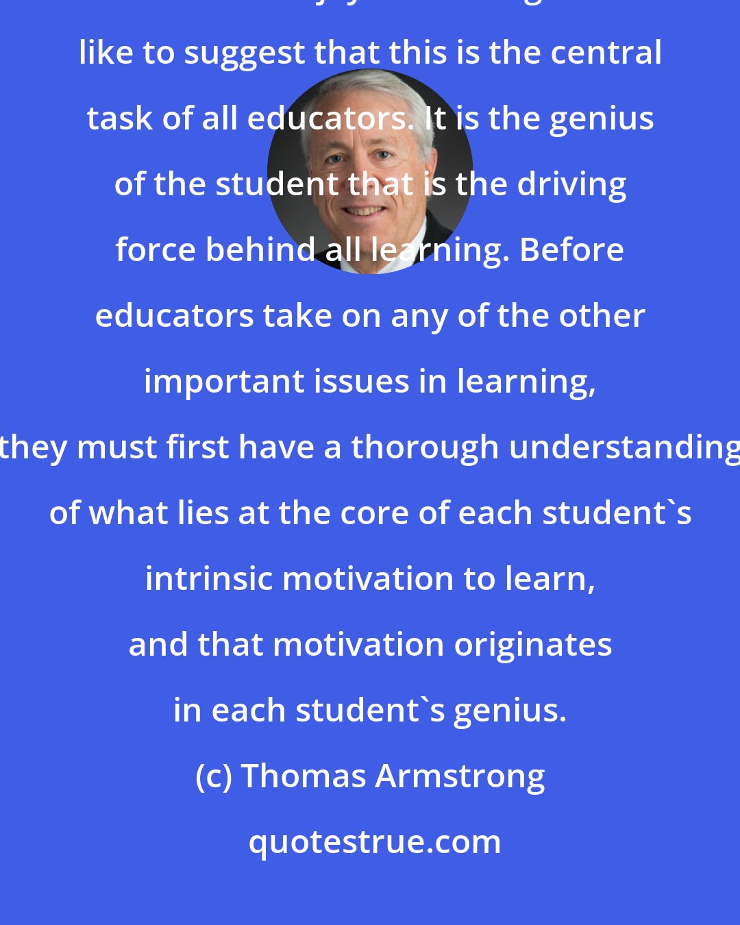 Thomas Armstrong: From the standpoint of education, genius means essentially 'giving birth to the joy in learning.' I'd like to suggest that this is the central task of all educators. It is the genius of the student that is the driving force behind all learning. Before educators take on any of the other important issues in learning, they must first have a thorough understanding of what lies at the core of each student's intrinsic motivation to learn, and that motivation originates in each student's genius.