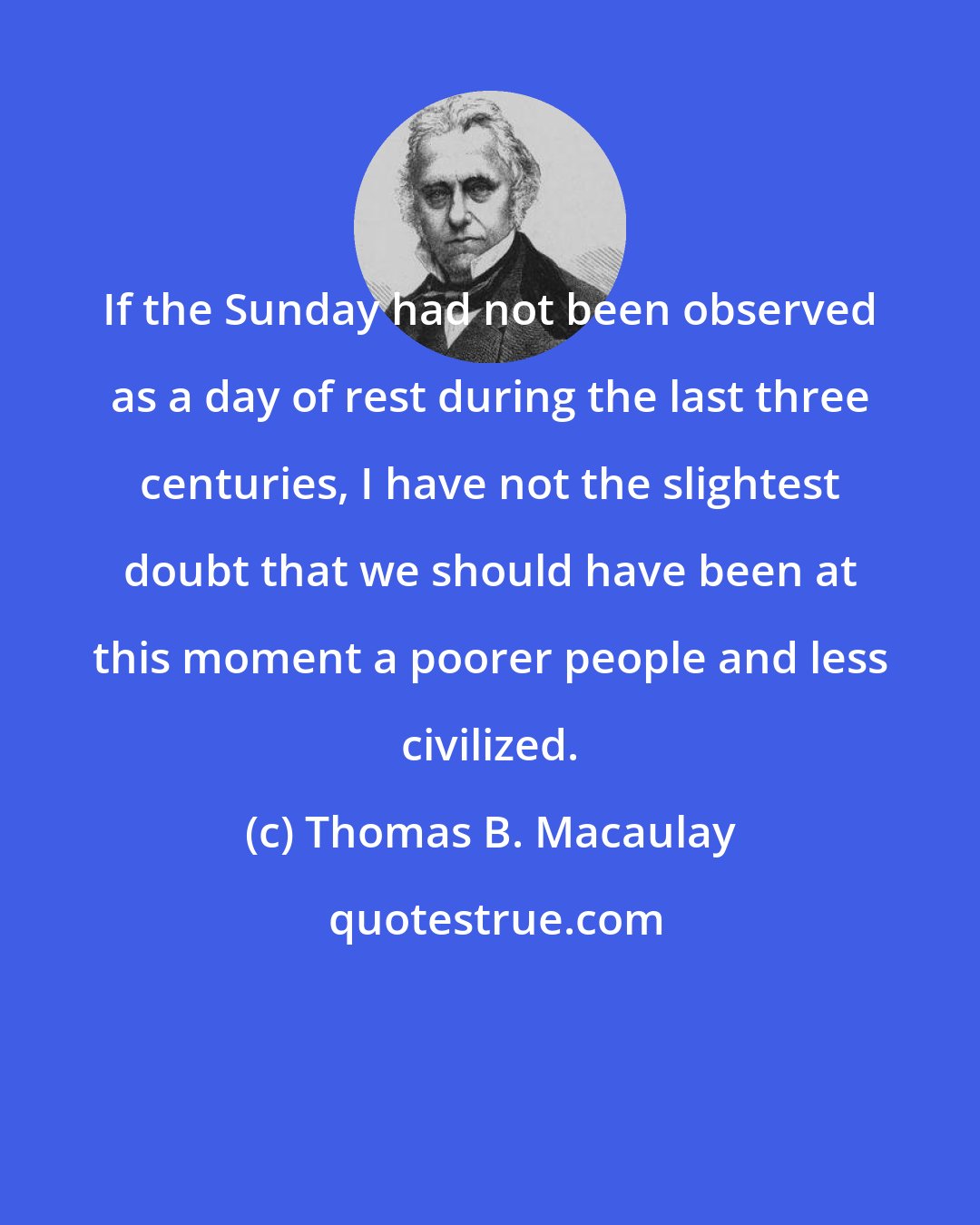 Thomas B. Macaulay: If the Sunday had not been observed as a day of rest during the last three centuries, I have not the slightest doubt that we should have been at this moment a poorer people and less civilized.