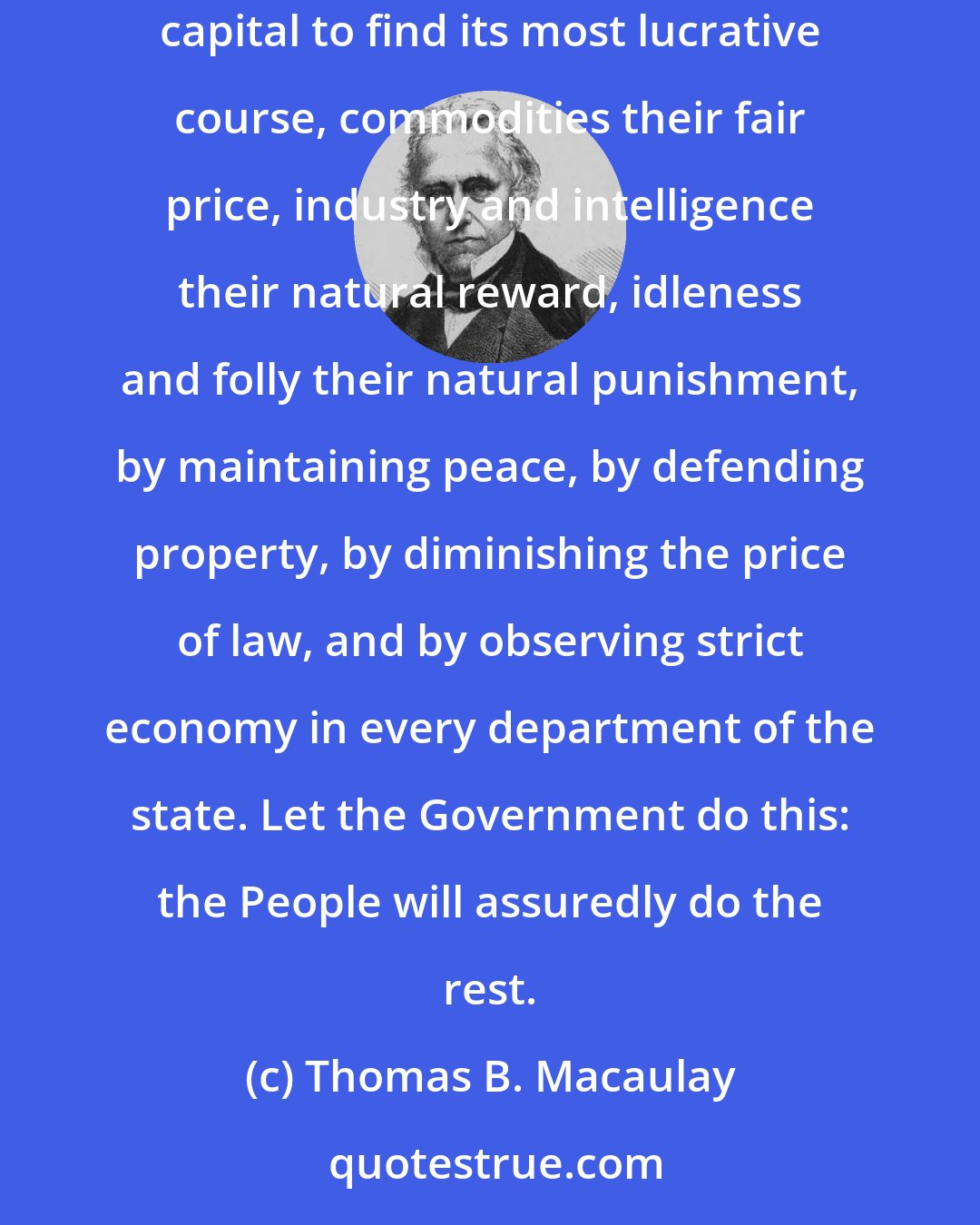 Thomas B. Macaulay: Our rulers will best promote the improvement of the nation by strictly confining themselves to their own legitimate duties, by leaving capital to find its most lucrative course, commodities their fair price, industry and intelligence their natural reward, idleness and folly their natural punishment, by maintaining peace, by defending property, by diminishing the price of law, and by observing strict economy in every department of the state. Let the Government do this: the People will assuredly do the rest.