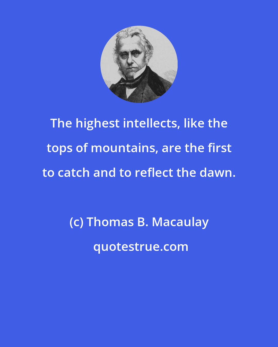 Thomas B. Macaulay: The highest intellects, like the tops of mountains, are the first to catch and to reflect the dawn.