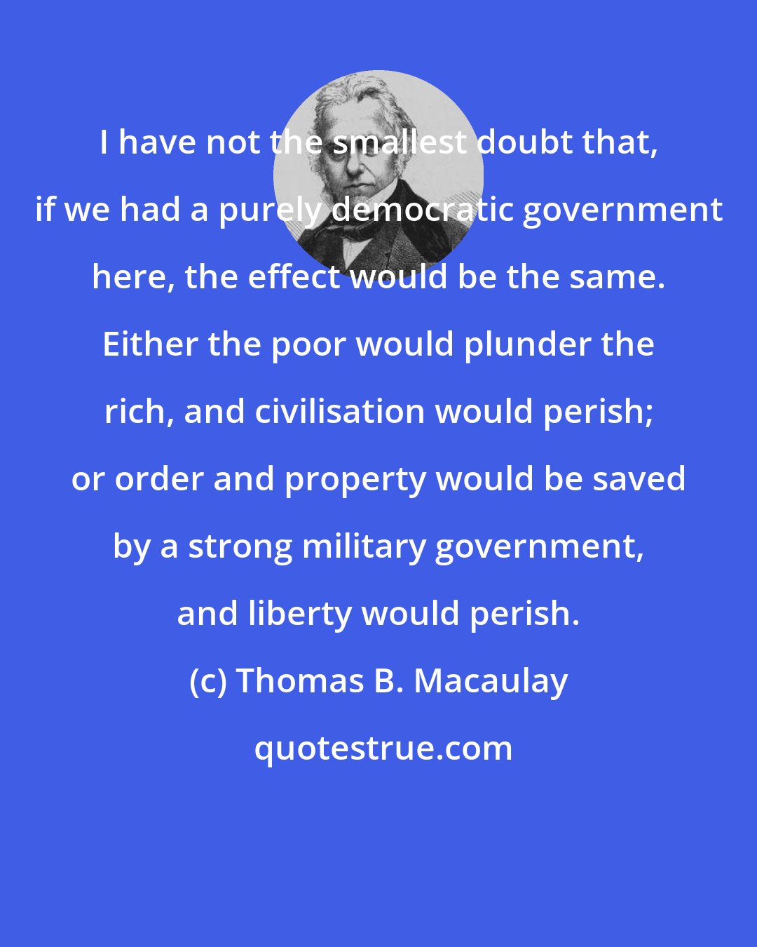 Thomas B. Macaulay: I have not the smallest doubt that, if we had a purely democratic government here, the effect would be the same. Either the poor would plunder the rich, and civilisation would perish; or order and property would be saved by a strong military government, and liberty would perish.