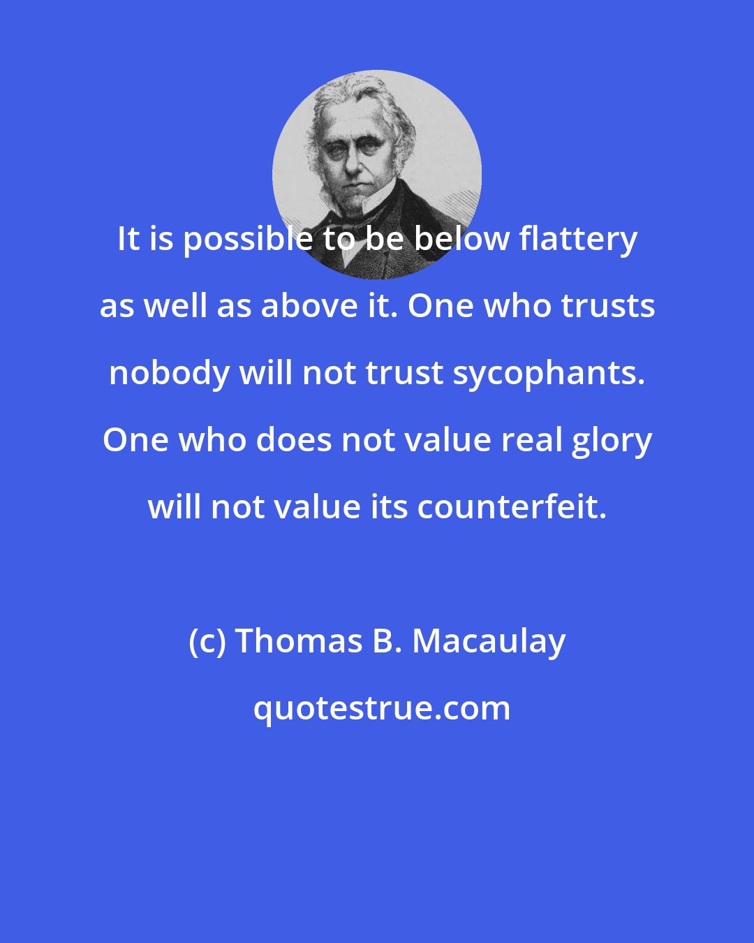 Thomas B. Macaulay: It is possible to be below flattery as well as above it. One who trusts nobody will not trust sycophants. One who does not value real glory will not value its counterfeit.