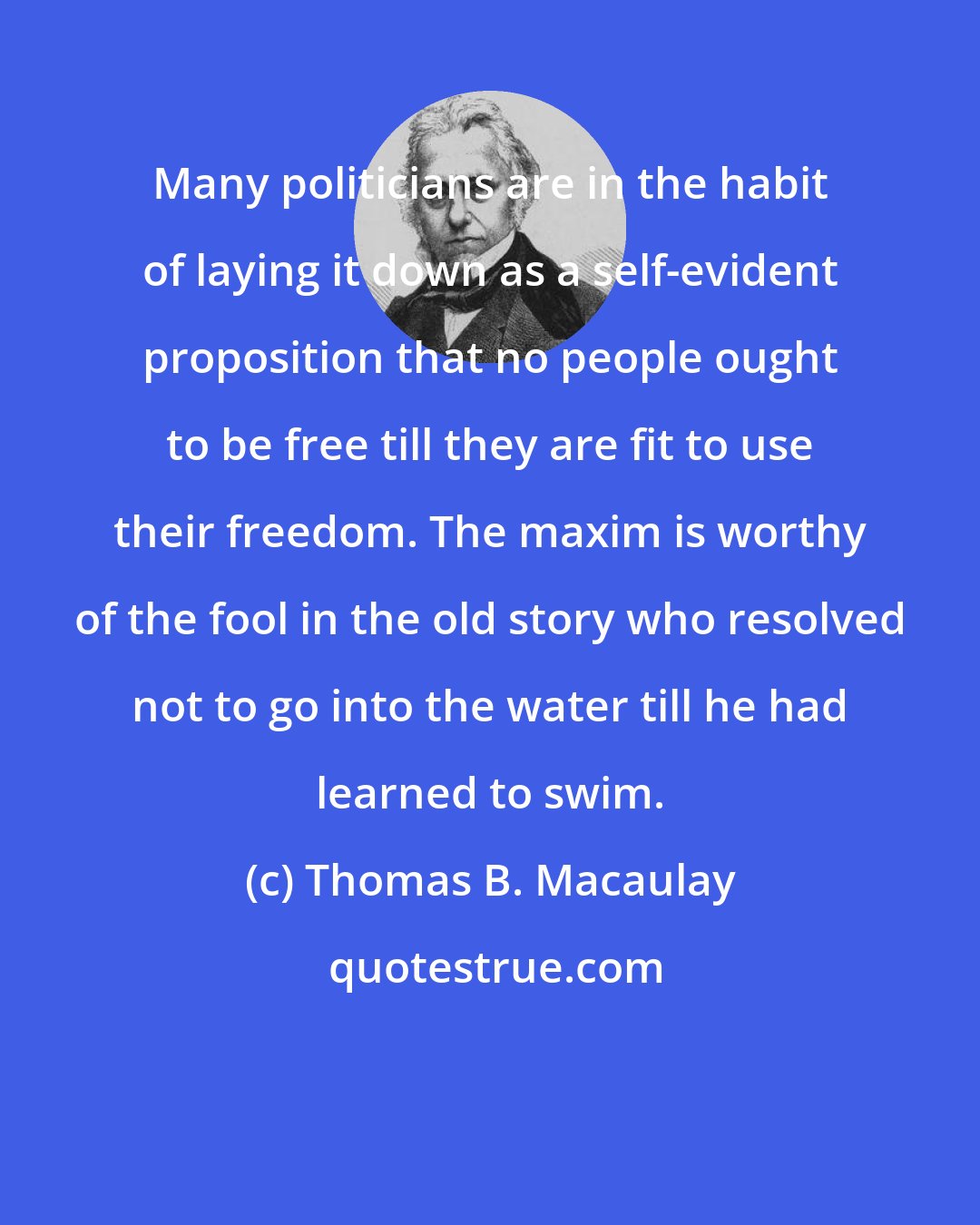 Thomas B. Macaulay: Many politicians are in the habit of laying it down as a self-evident proposition that no people ought to be free till they are fit to use their freedom. The maxim is worthy of the fool in the old story who resolved not to go into the water till he had learned to swim.