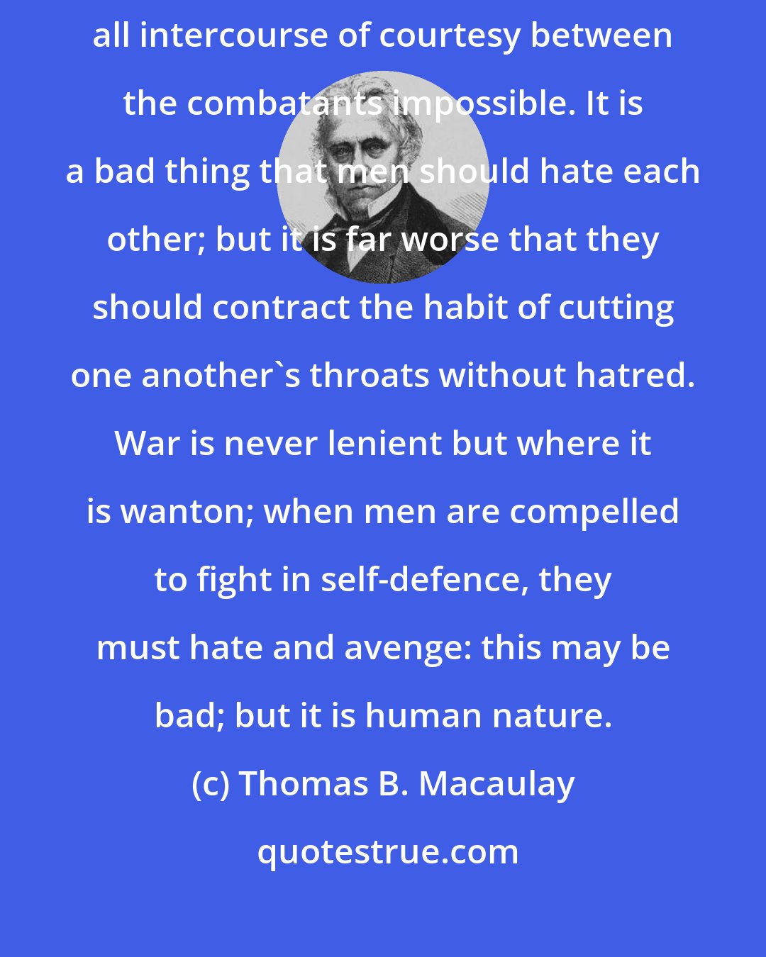 Thomas B. Macaulay: No war ought ever to be undertaken but under circumstances which render all intercourse of courtesy between the combatants impossible. It is a bad thing that men should hate each other; but it is far worse that they should contract the habit of cutting one another's throats without hatred. War is never lenient but where it is wanton; when men are compelled to fight in self-defence, they must hate and avenge: this may be bad; but it is human nature.