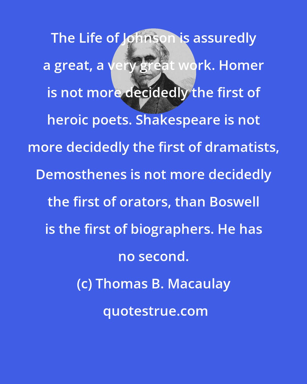 Thomas B. Macaulay: The Life of Johnson is assuredly a great, a very great work. Homer is not more decidedly the first of heroic poets. Shakespeare is not more decidedly the first of dramatists, Demosthenes is not more decidedly the first of orators, than Boswell is the first of biographers. He has no second.