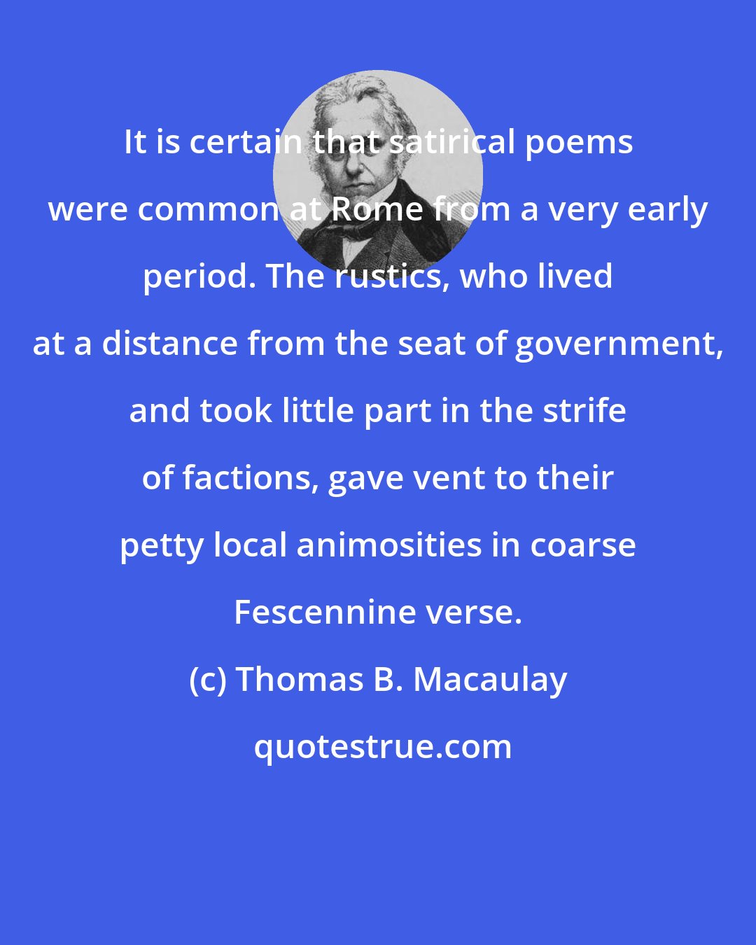 Thomas B. Macaulay: It is certain that satirical poems were common at Rome from a very early period. The rustics, who lived at a distance from the seat of government, and took little part in the strife of factions, gave vent to their petty local animosities in coarse Fescennine verse.