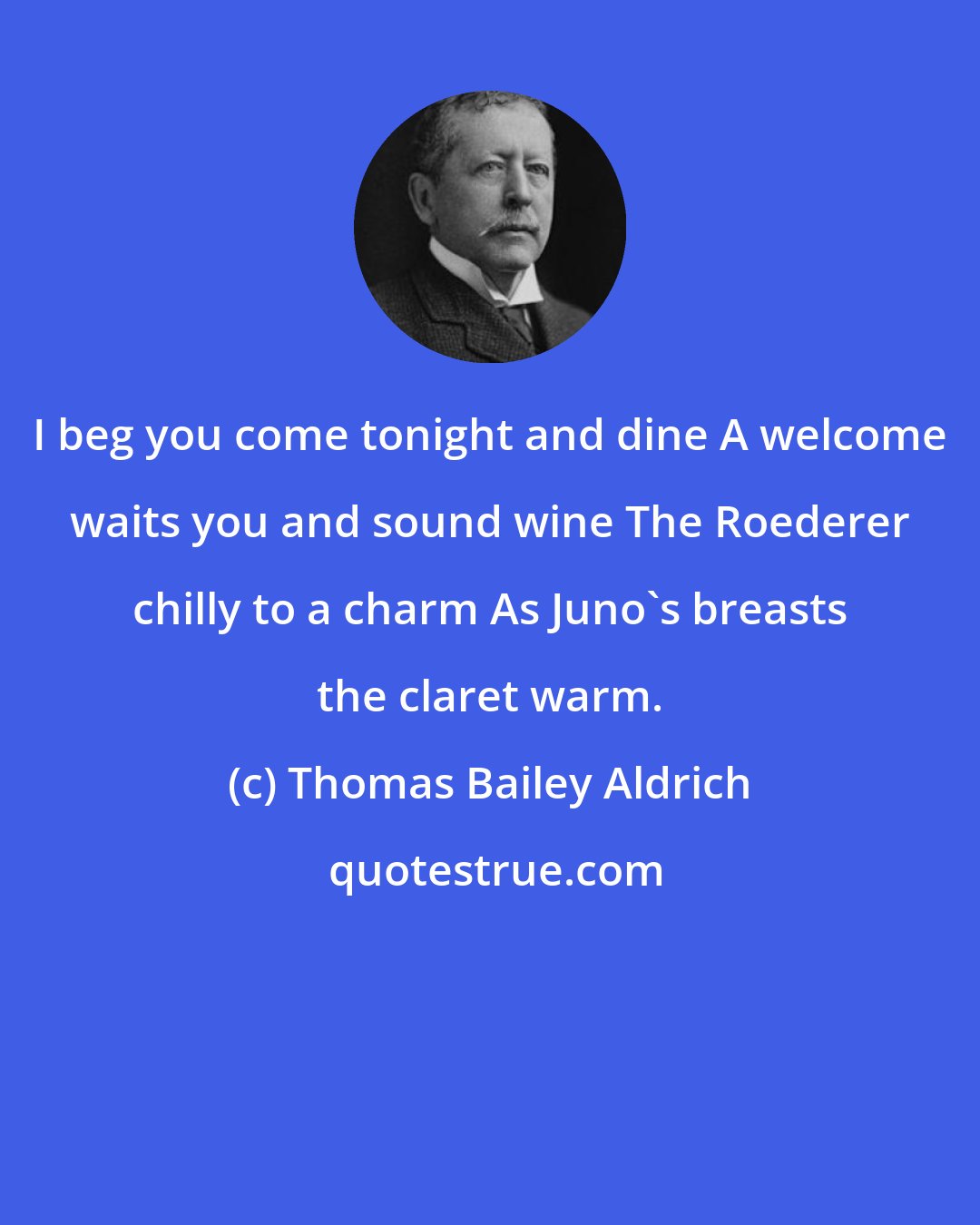 Thomas Bailey Aldrich: I beg you come tonight and dine A welcome waits you and sound wine The Roederer chilly to a charm As Juno's breasts the claret warm.