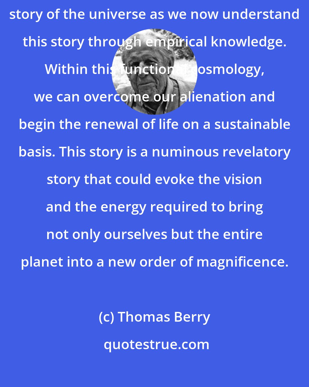 Thomas Berry: Both education and religion need to ground themselves within the story of the universe as we now understand this story through empirical knowledge. Within this functional cosmology, we can overcome our alienation and begin the renewal of life on a sustainable basis. This story is a numinous revelatory story that could evoke the vision and the energy required to bring not only ourselves but the entire planet into a new order of magnificence.