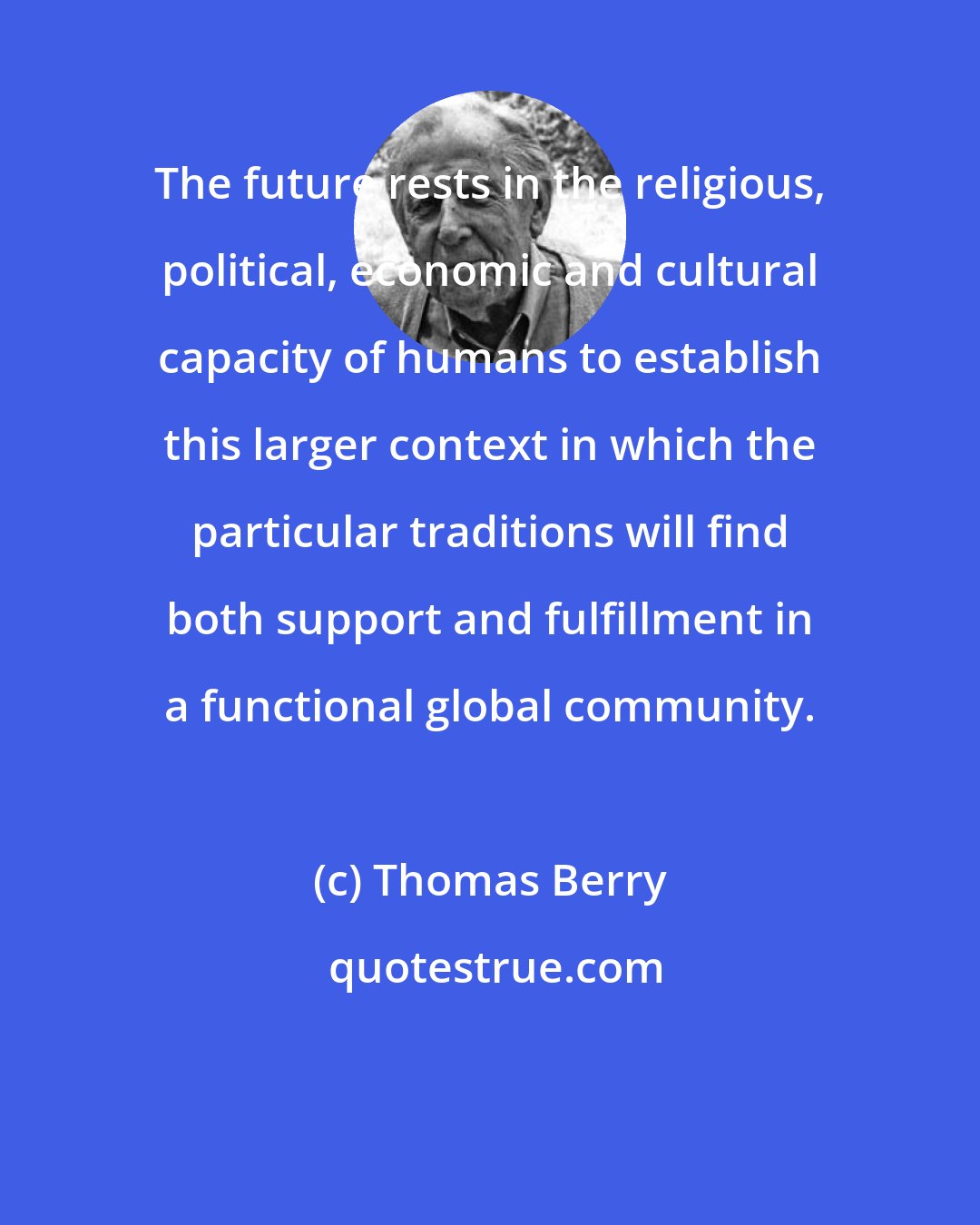 Thomas Berry: The future rests in the religious, political, economic and cultural capacity of humans to establish this larger context in which the particular traditions will find both support and fulfillment in a functional global community.