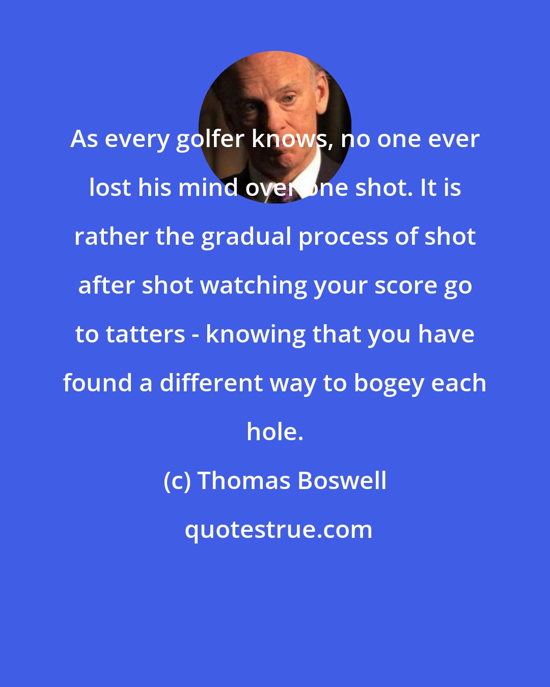 Thomas Boswell: As every golfer knows, no one ever lost his mind over one shot. It is rather the gradual process of shot after shot watching your score go to tatters - knowing that you have found a different way to bogey each hole.