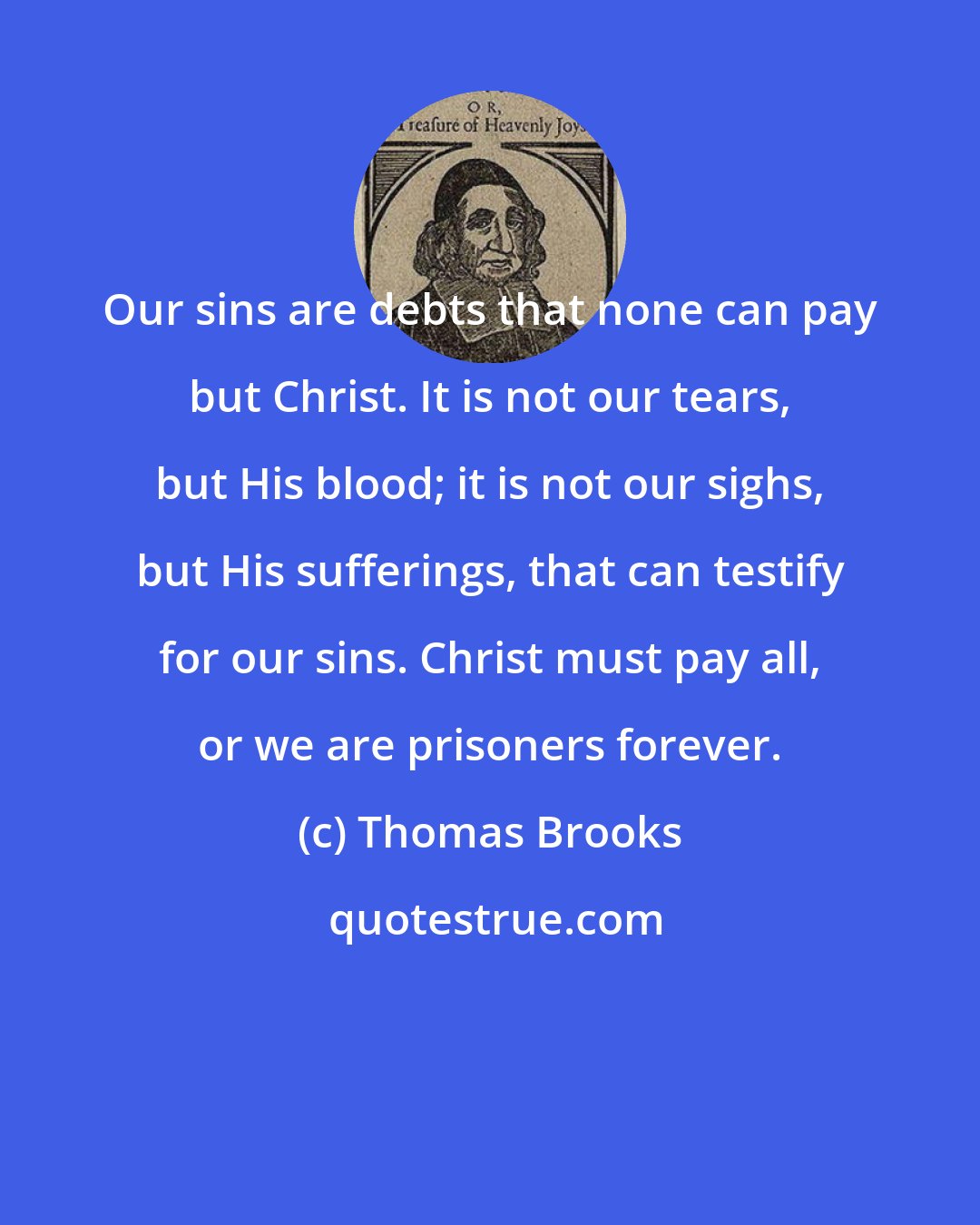 Thomas Brooks: Our sins are debts that none can pay but Christ. It is not our tears, but His blood; it is not our sighs, but His sufferings, that can testify for our sins. Christ must pay all, or we are prisoners forever.
