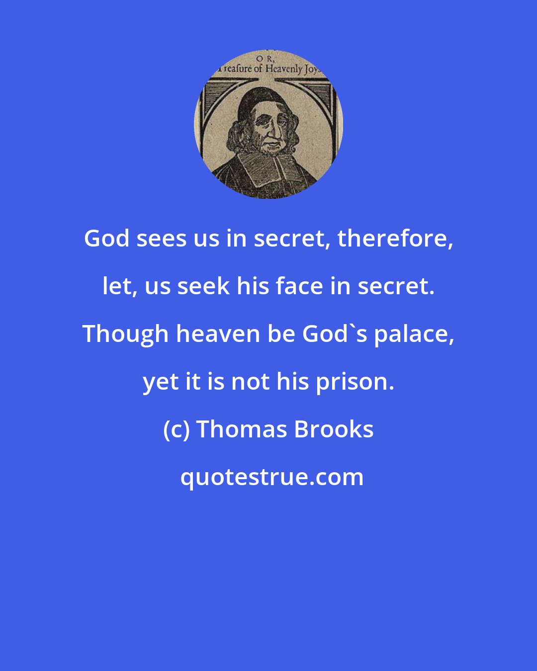 Thomas Brooks: God sees us in secret, therefore, let, us seek his face in secret. Though heaven be God's palace, yet it is not his prison.