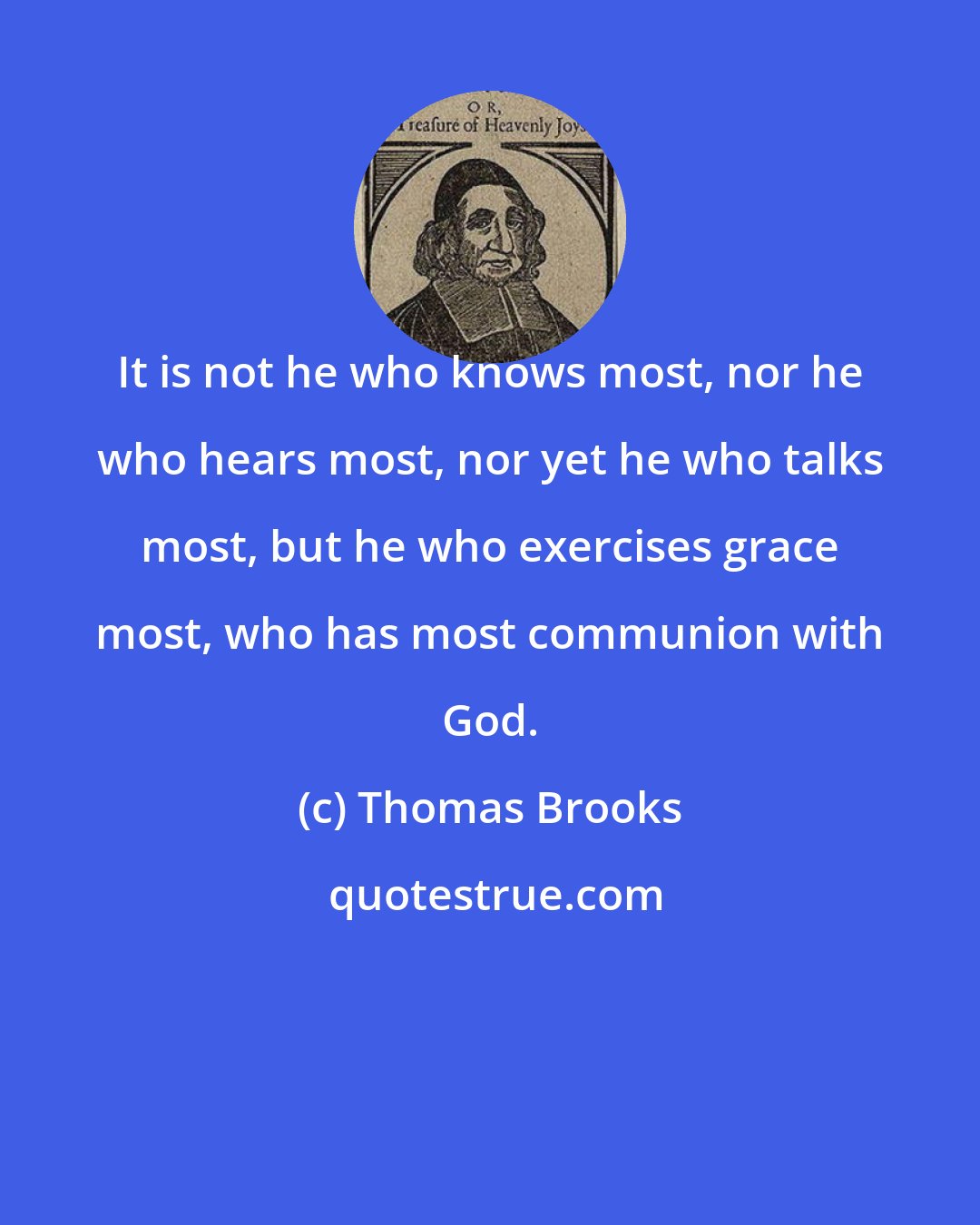 Thomas Brooks: It is not he who knows most, nor he who hears most, nor yet he who talks most, but he who exercises grace most, who has most communion with God.