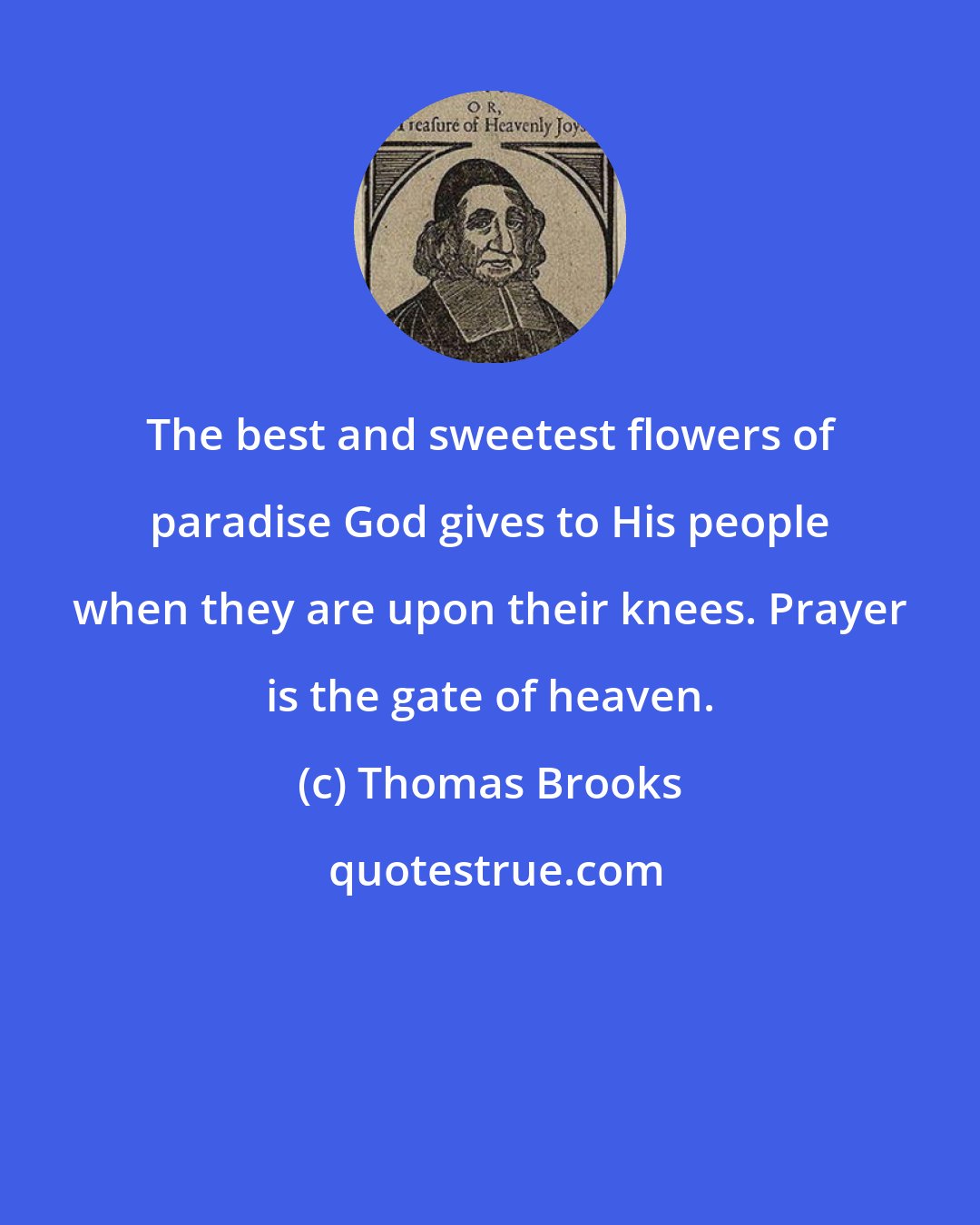 Thomas Brooks: The best and sweetest flowers of paradise God gives to His people when they are upon their knees. Prayer is the gate of heaven.
