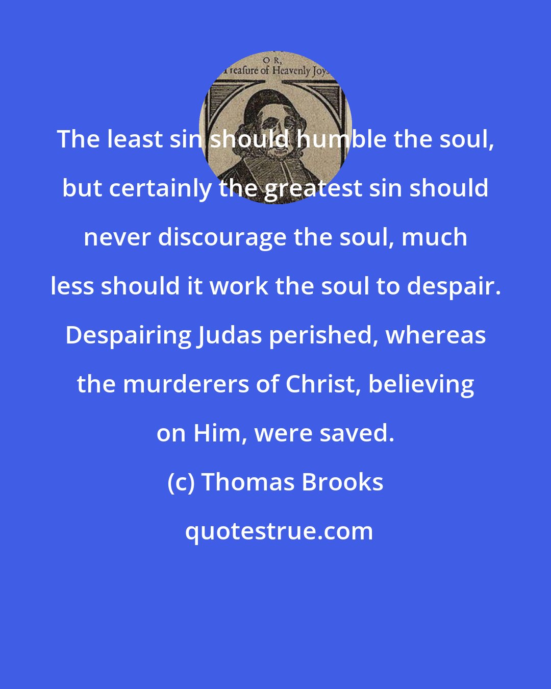 Thomas Brooks: The least sin should humble the soul, but certainly the greatest sin should never discourage the soul, much less should it work the soul to despair. Despairing Judas perished, whereas the murderers of Christ, believing on Him, were saved.