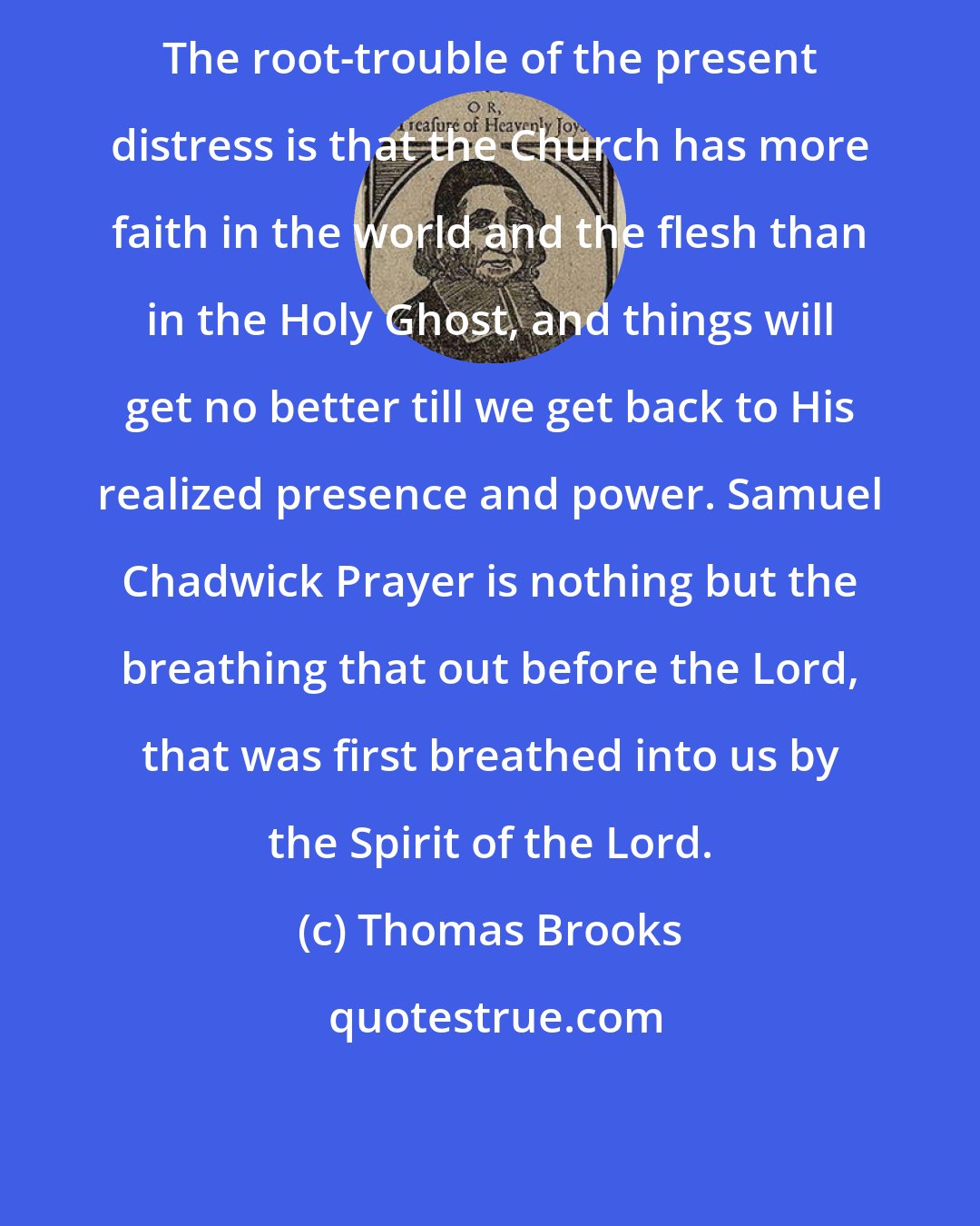 Thomas Brooks: The root-trouble of the present distress is that the Church has more faith in the world and the flesh than in the Holy Ghost, and things will get no better till we get back to His realized presence and power. Samuel Chadwick Prayer is nothing but the breathing that out before the Lord, that was first breathed into us by the Spirit of the Lord.