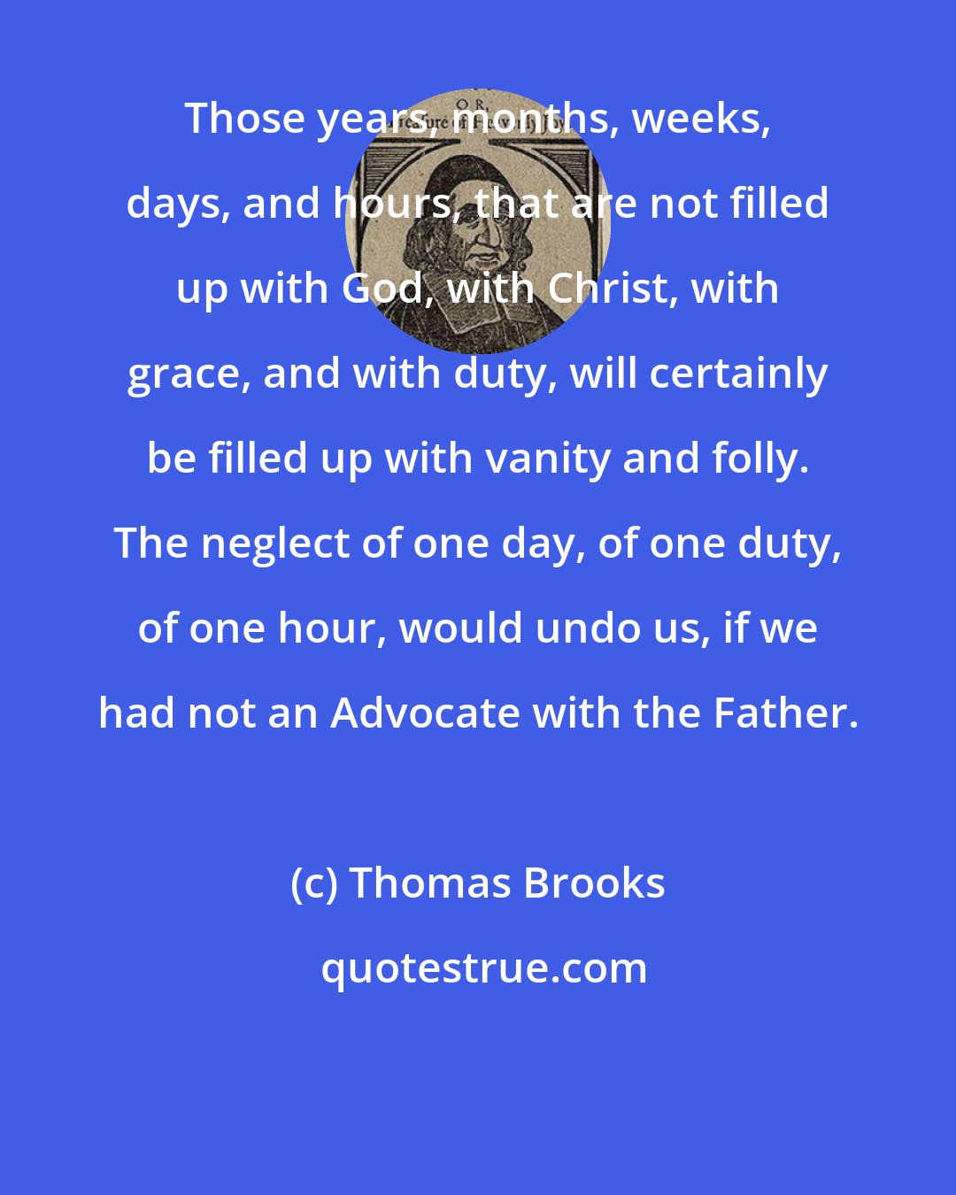 Thomas Brooks: Those years, months, weeks, days, and hours, that are not filled up with God, with Christ, with grace, and with duty, will certainly be filled up with vanity and folly. The neglect of one day, of one duty, of one hour, would undo us, if we had not an Advocate with the Father.