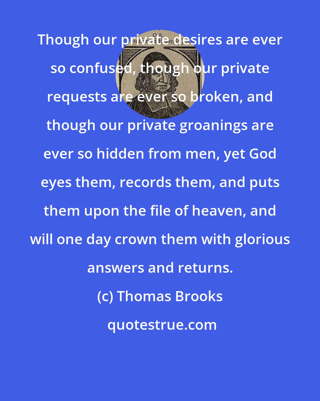 Thomas Brooks: Though our private desires are ever so confused, though our private requests are ever so broken, and though our private groanings are ever so hidden from men, yet God eyes them, records them, and puts them upon the file of heaven, and will one day crown them with glorious answers and returns.