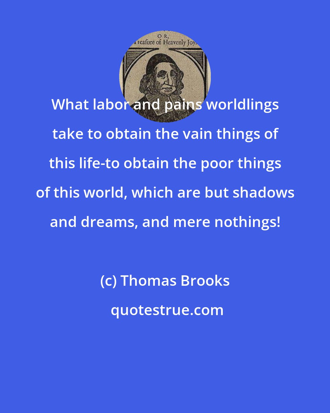 Thomas Brooks: What labor and pains worldlings take to obtain the vain things of this life-to obtain the poor things of this world, which are but shadows and dreams, and mere nothings!