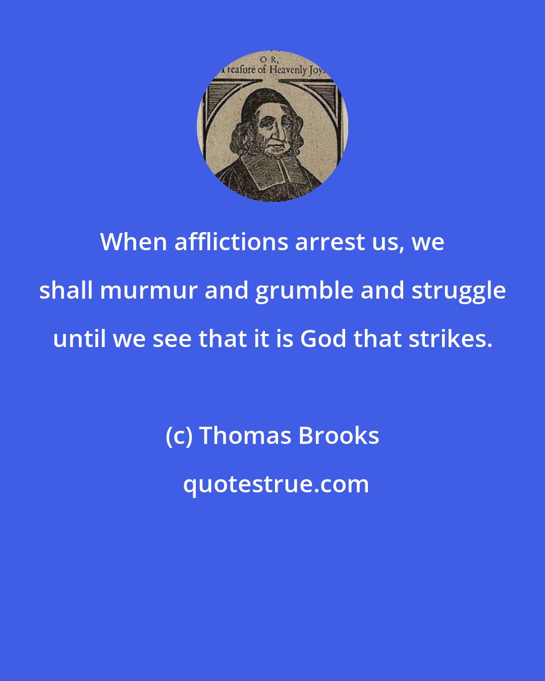 Thomas Brooks: When afflictions arrest us, we shall murmur and grumble and struggle until we see that it is God that strikes.