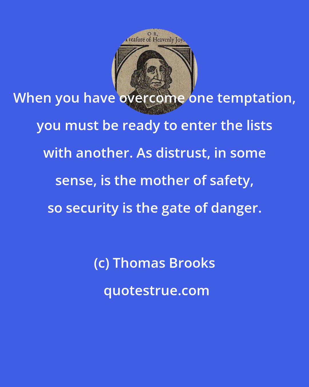 Thomas Brooks: When you have overcome one temptation, you must be ready to enter the lists with another. As distrust, in some sense, is the mother of safety, so security is the gate of danger.