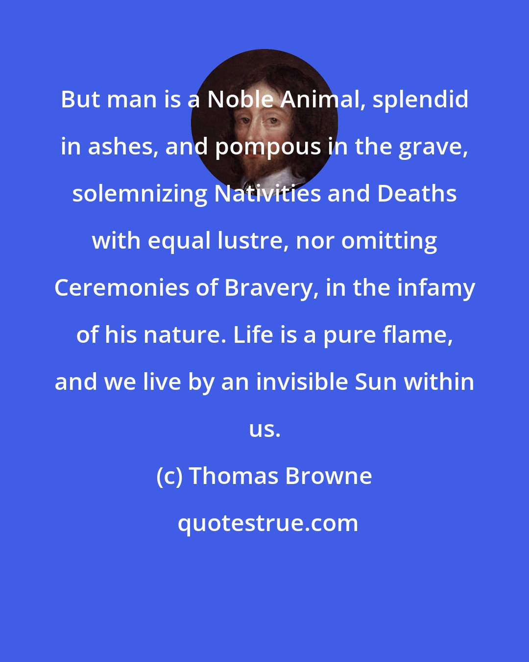 Thomas Browne: But man is a Noble Animal, splendid in ashes, and pompous in the grave, solemnizing Nativities and Deaths with equal lustre, nor omitting Ceremonies of Bravery, in the infamy of his nature. Life is a pure flame, and we live by an invisible Sun within us.