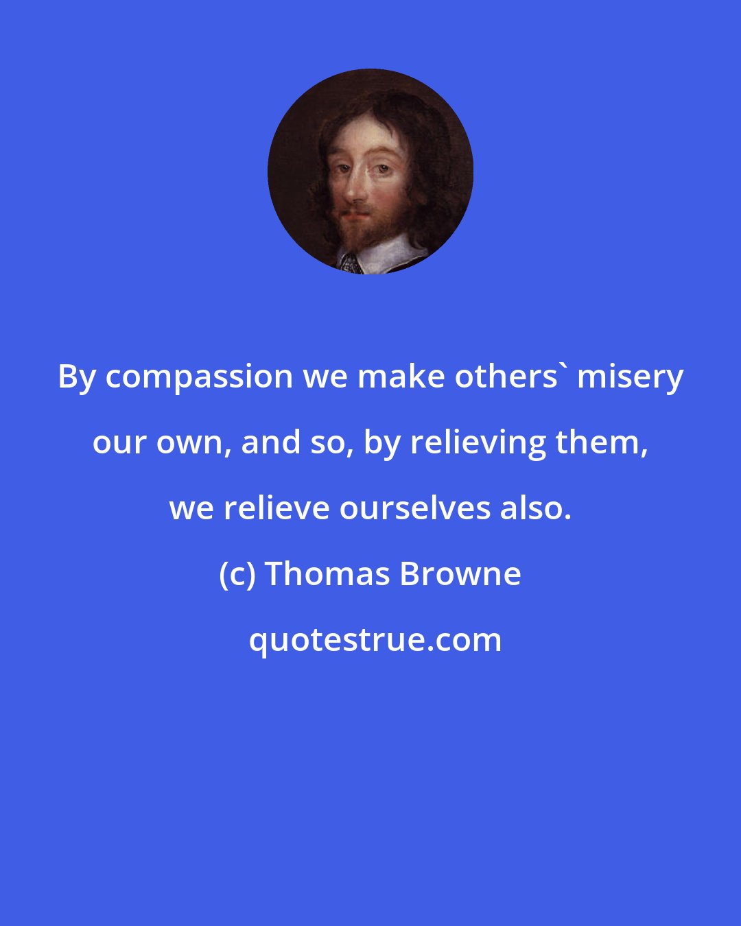 Thomas Browne: By compassion we make others' misery our own, and so, by relieving them, we relieve ourselves also.