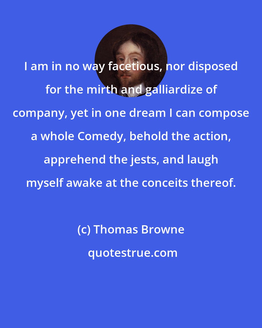 Thomas Browne: I am in no way facetious, nor disposed for the mirth and galliardize of company, yet in one dream I can compose a whole Comedy, behold the action, apprehend the jests, and laugh myself awake at the conceits thereof.
