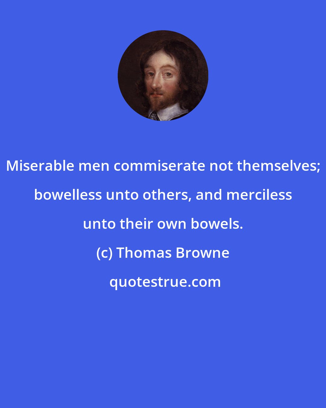 Thomas Browne: Miserable men commiserate not themselves; bowelless unto others, and merciless unto their own bowels.