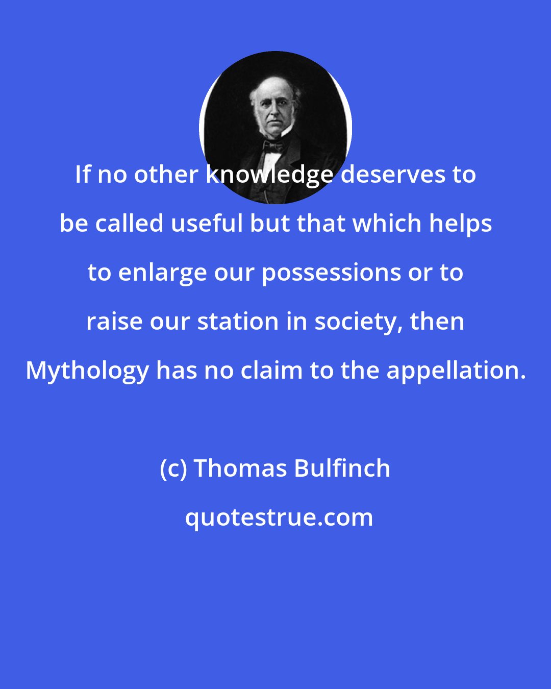 Thomas Bulfinch: If no other knowledge deserves to be called useful but that which helps to enlarge our possessions or to raise our station in society, then Mythology has no claim to the appellation.