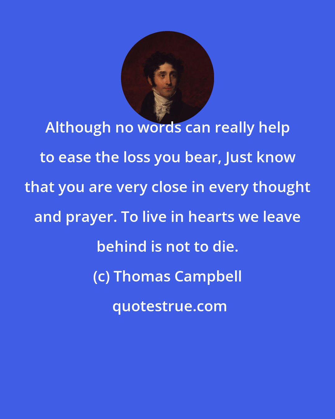 Thomas Campbell: Although no words can really help to ease the loss you bear, Just know that you are very close in every thought and prayer. To live in hearts we leave behind is not to die.