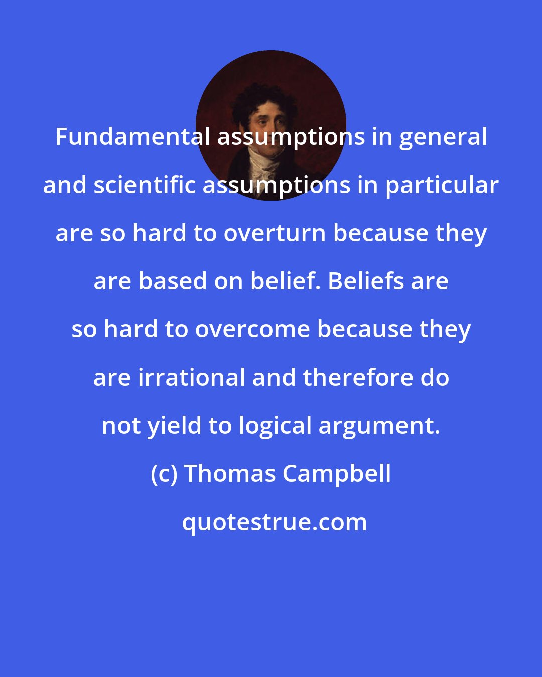 Thomas Campbell: Fundamental assumptions in general and scientific assumptions in particular are so hard to overturn because they are based on belief. Beliefs are so hard to overcome because they are irrational and therefore do not yield to logical argument.