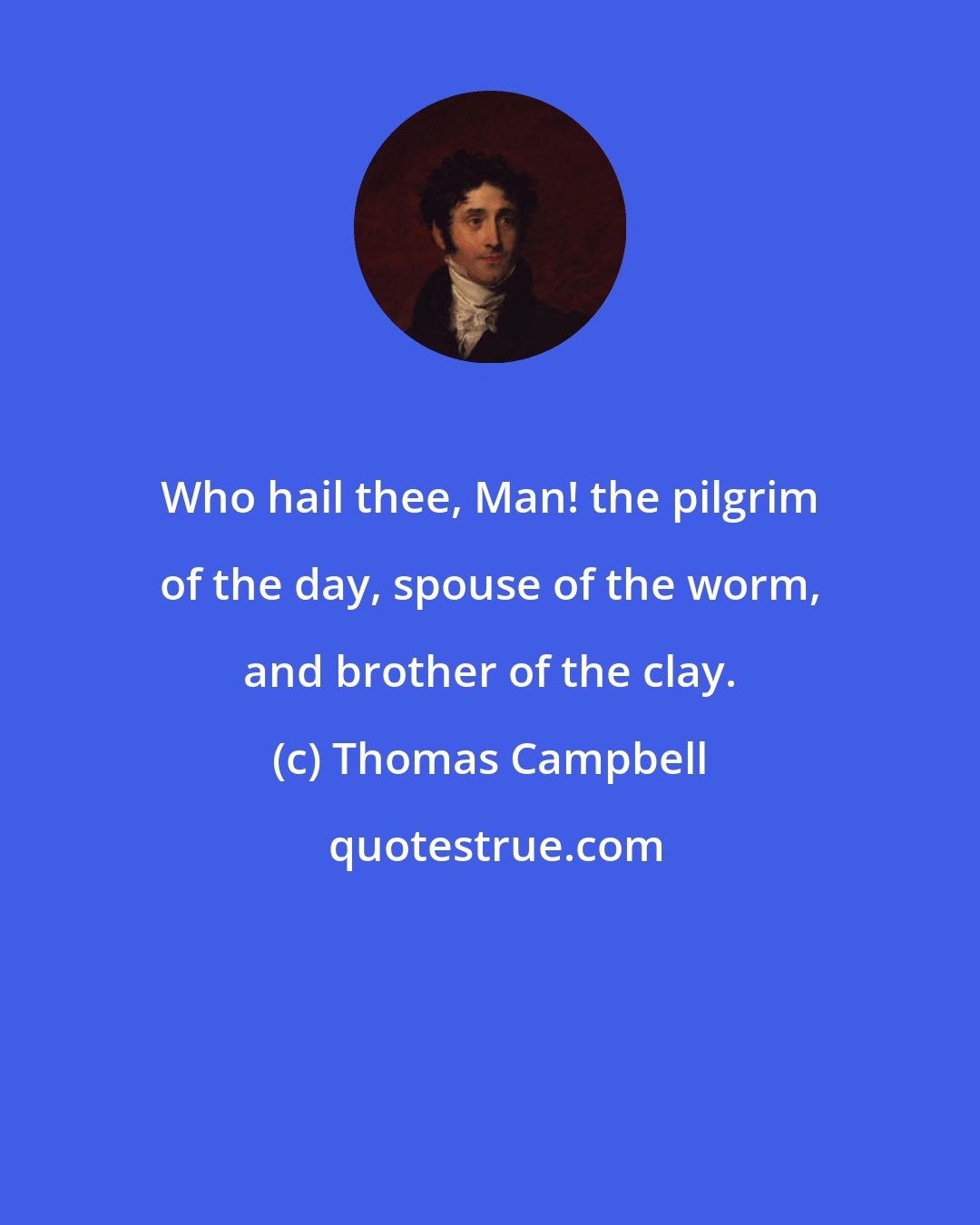 Thomas Campbell: Who hail thee, Man! the pilgrim of the day, spouse of the worm, and brother of the clay.