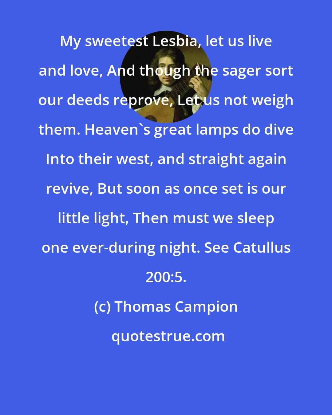 Thomas Campion: My sweetest Lesbia, let us live and love, And though the sager sort our deeds reprove, Let us not weigh them. Heaven's great lamps do dive Into their west, and straight again revive, But soon as once set is our little light, Then must we sleep one ever-during night. See Catullus 200:5.
