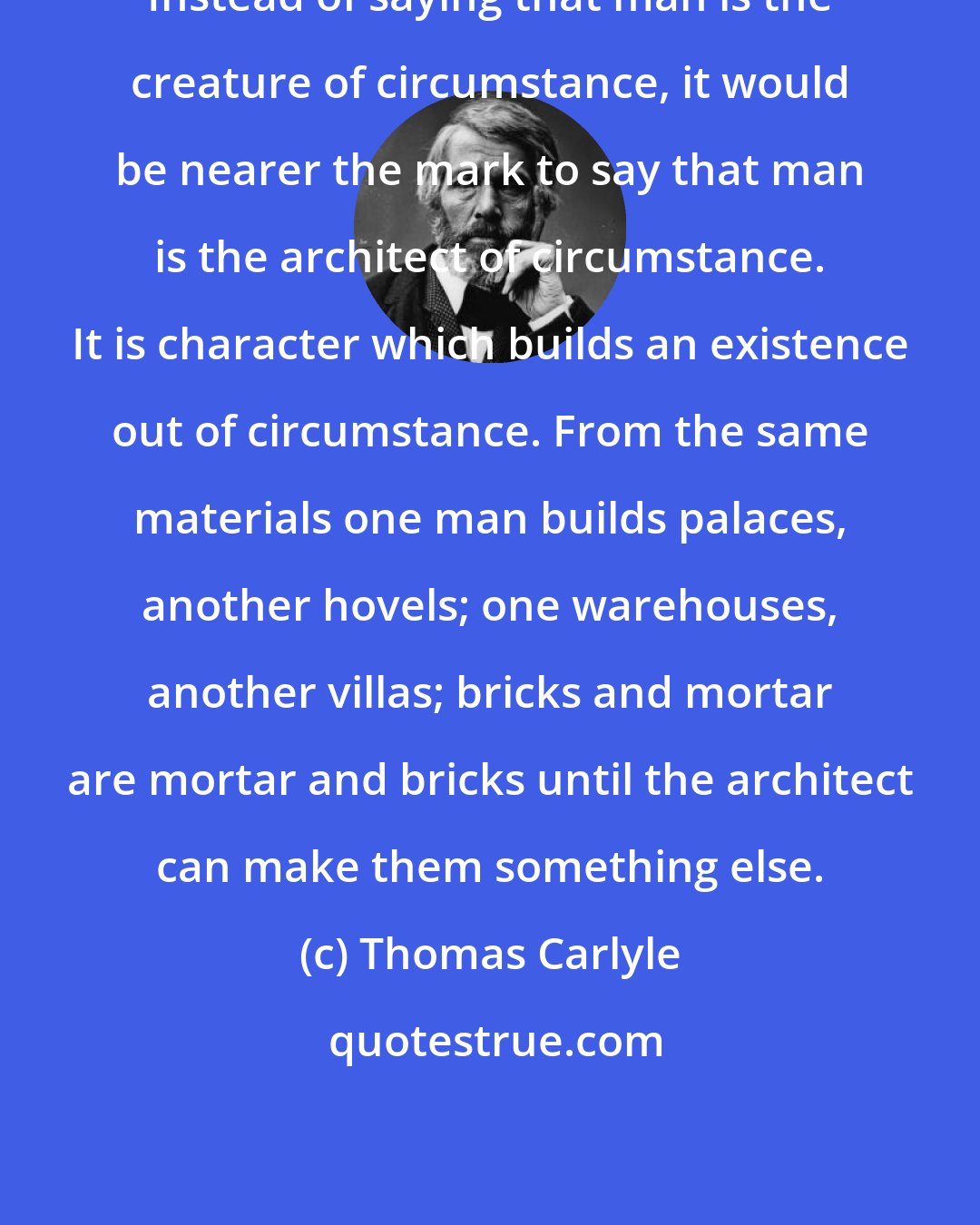 Thomas Carlyle: Instead of saying that man is the creature of circumstance, it would be nearer the mark to say that man is the architect of circumstance. It is character which builds an existence out of circumstance. From the same materials one man builds palaces, another hovels; one warehouses, another villas; bricks and mortar are mortar and bricks until the architect can make them something else.