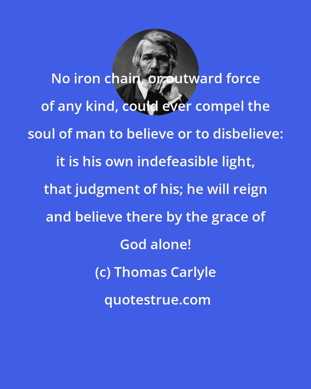 Thomas Carlyle: No iron chain, or outward force of any kind, could ever compel the soul of man to believe or to disbelieve: it is his own indefeasible light, that judgment of his; he will reign and believe there by the grace of God alone!