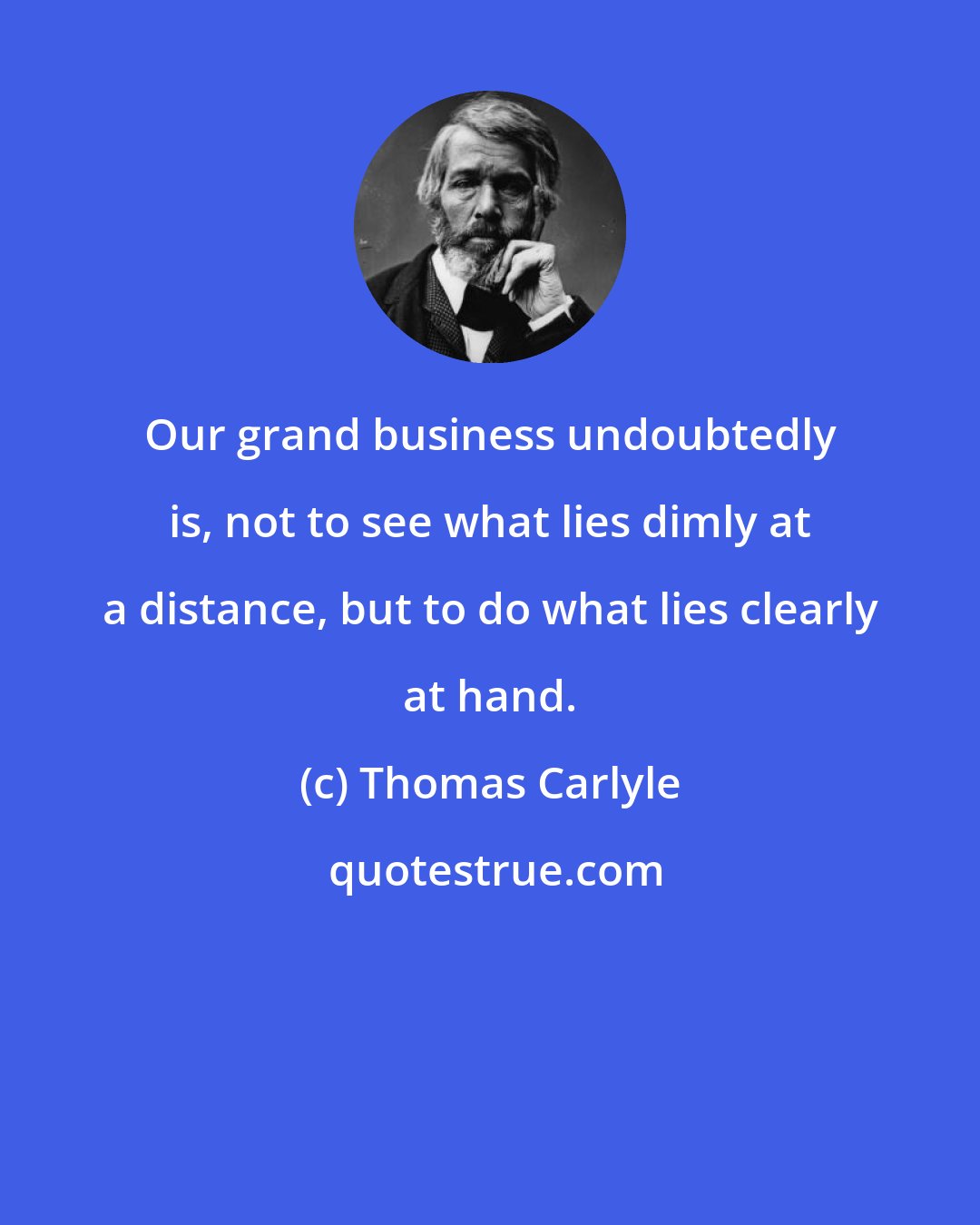 Thomas Carlyle: Our grand business undoubtedly is, not to see what lies dimly at a distance, but to do what lies clearly at hand.