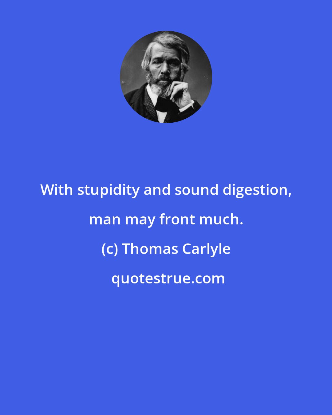 Thomas Carlyle: With stupidity and sound digestion, man may front much.