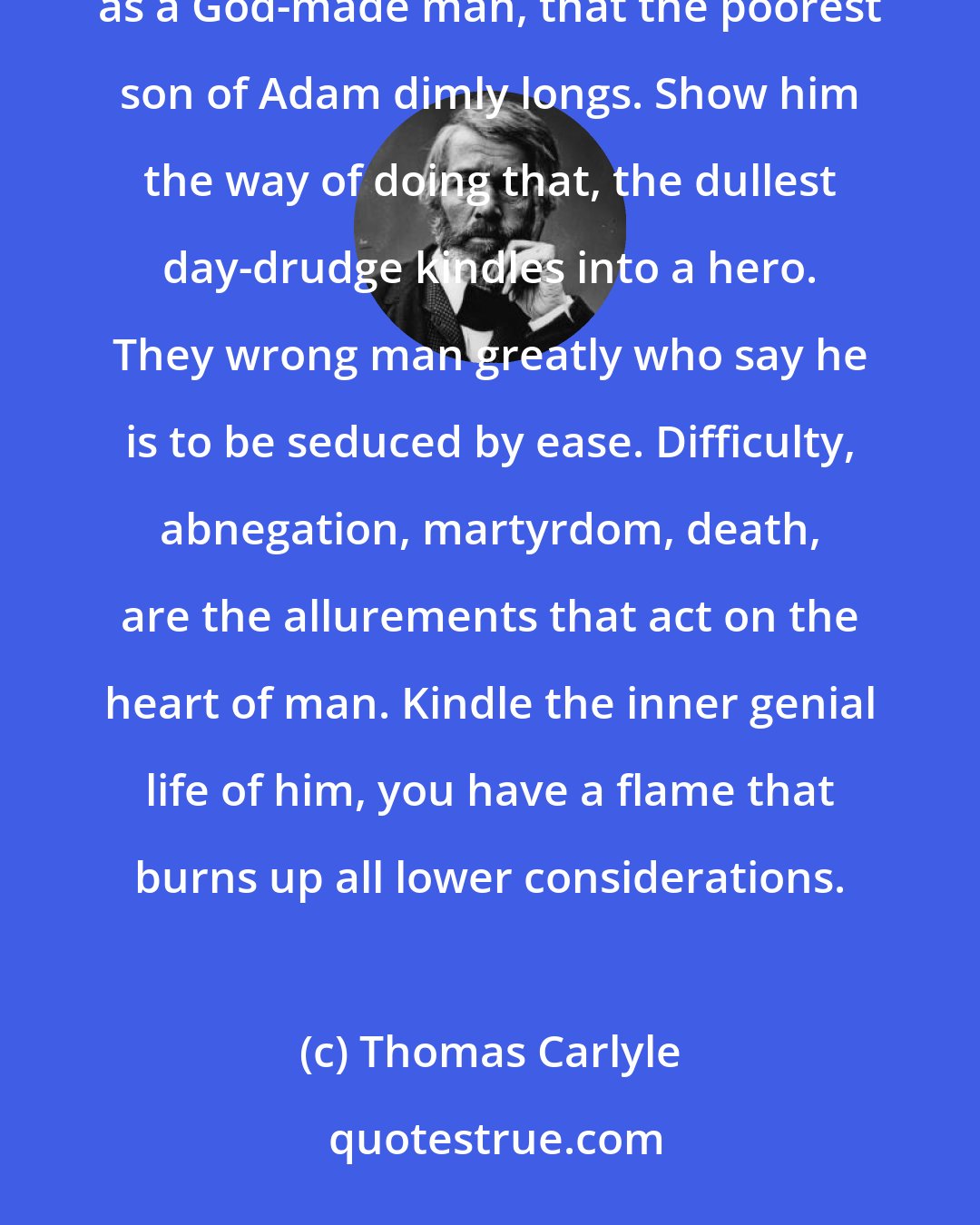 Thomas Carlyle: It is not to taste sweet things; but to do noble and true things, and vindicate himself under God's heaven as a God-made man, that the poorest son of Adam dimly longs. Show him the way of doing that, the dullest day-drudge kindles into a hero. They wrong man greatly who say he is to be seduced by ease. Difficulty, abnegation, martyrdom, death, are the allurements that act on the heart of man. Kindle the inner genial life of him, you have a flame that burns up all lower considerations.
