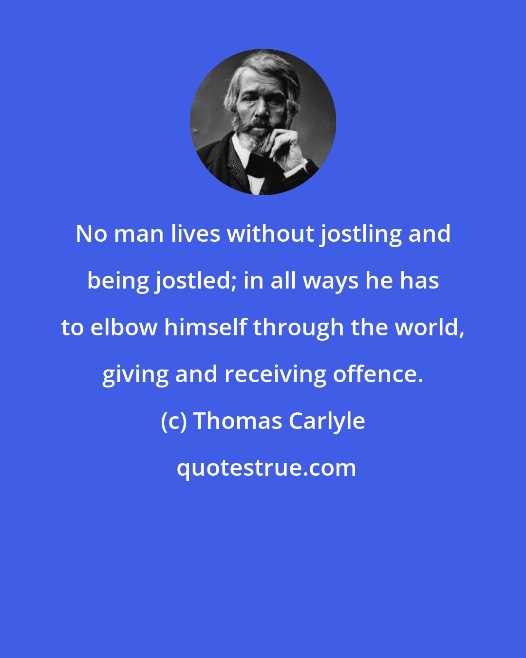 Thomas Carlyle: No man lives without jostling and being jostled; in all ways he has to elbow himself through the world, giving and receiving offence.