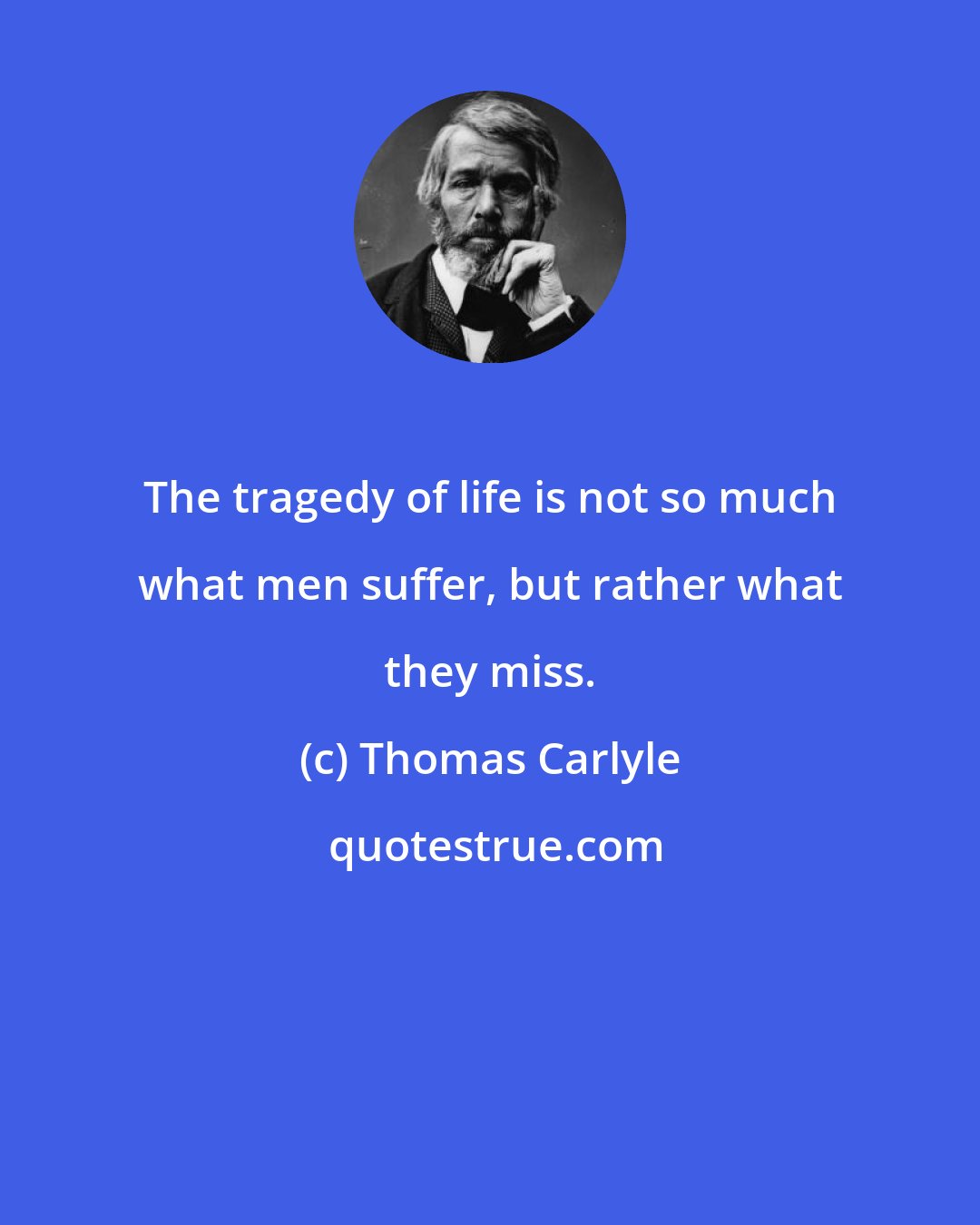 Thomas Carlyle: The tragedy of life is not so much what men suffer, but rather what they miss.