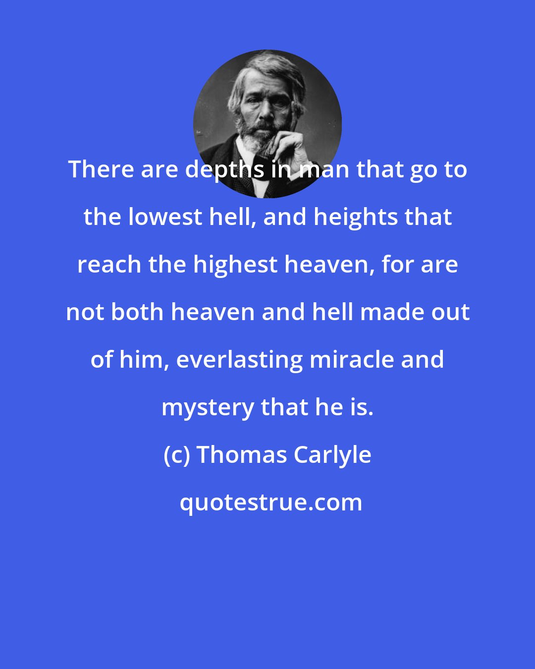 Thomas Carlyle: There are depths in man that go to the lowest hell, and heights that reach the highest heaven, for are not both heaven and hell made out of him, everlasting miracle and mystery that he is.