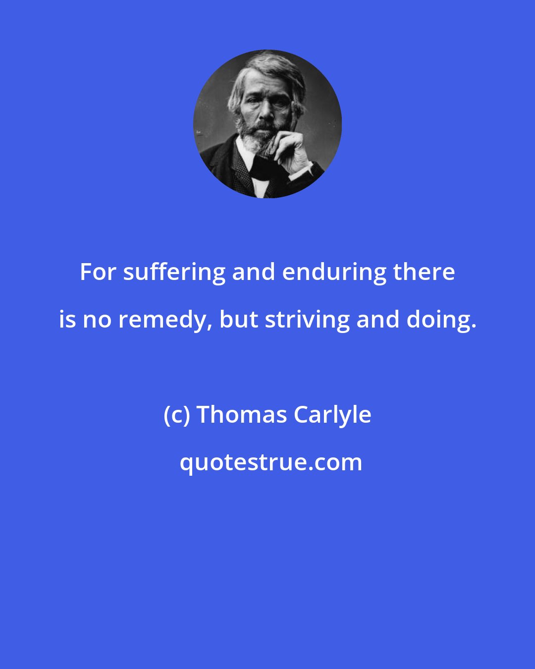 Thomas Carlyle: For suffering and enduring there is no remedy, but striving and doing.