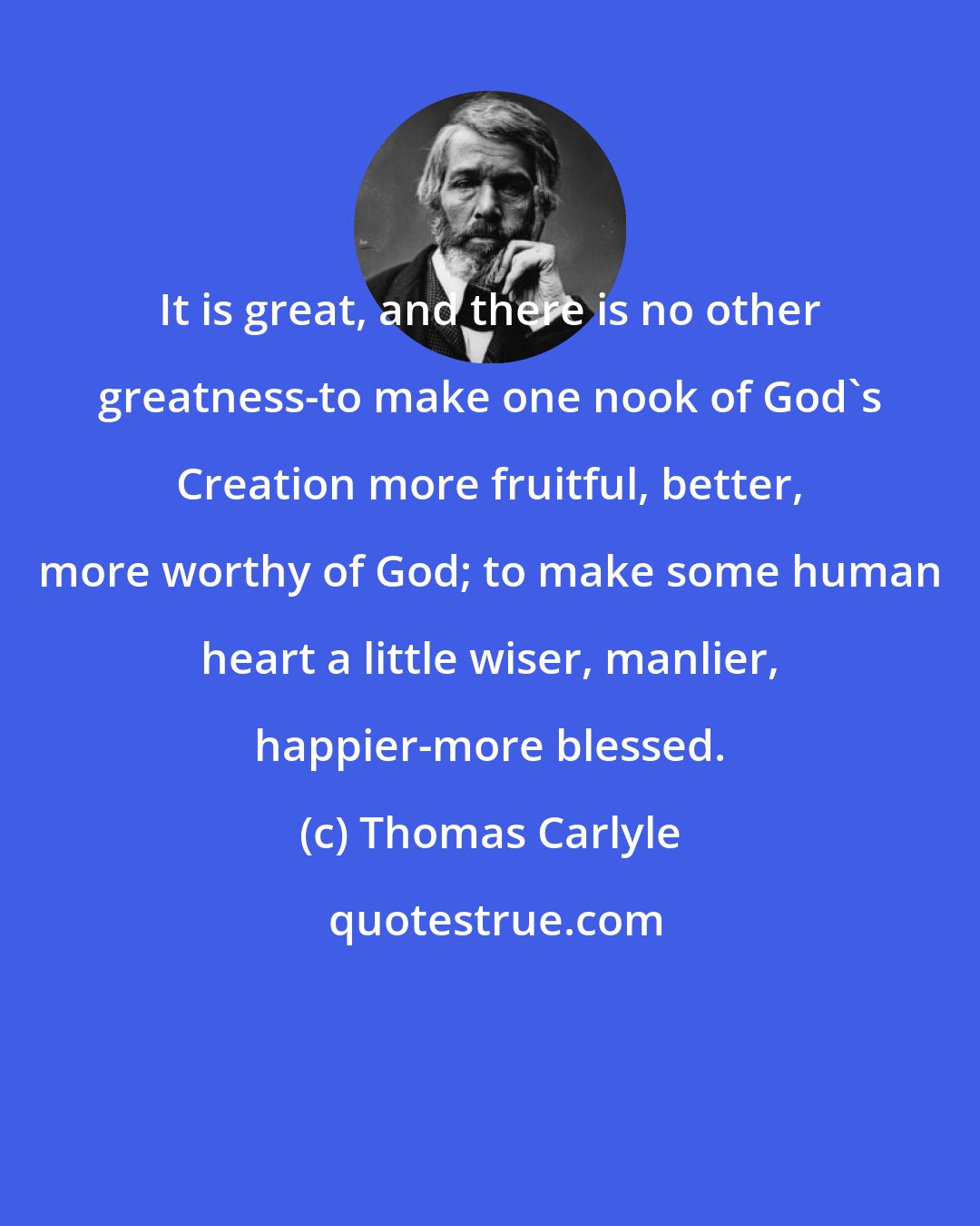Thomas Carlyle: It is great, and there is no other greatness-to make one nook of God's Creation more fruitful, better, more worthy of God; to make some human heart a little wiser, manlier, happier-more blessed.