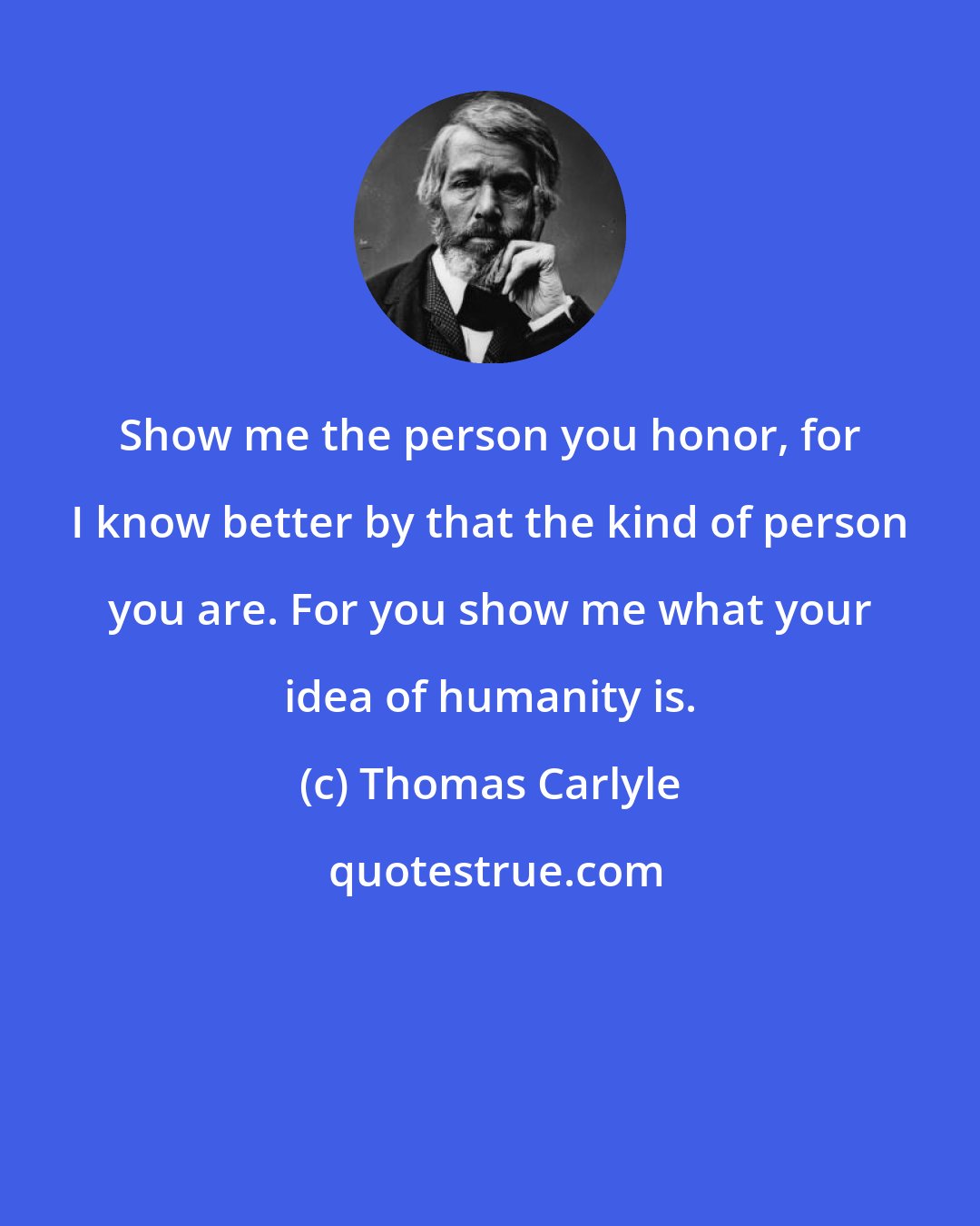 Thomas Carlyle: Show me the person you honor, for I know better by that the kind of person you are. For you show me what your idea of humanity is.