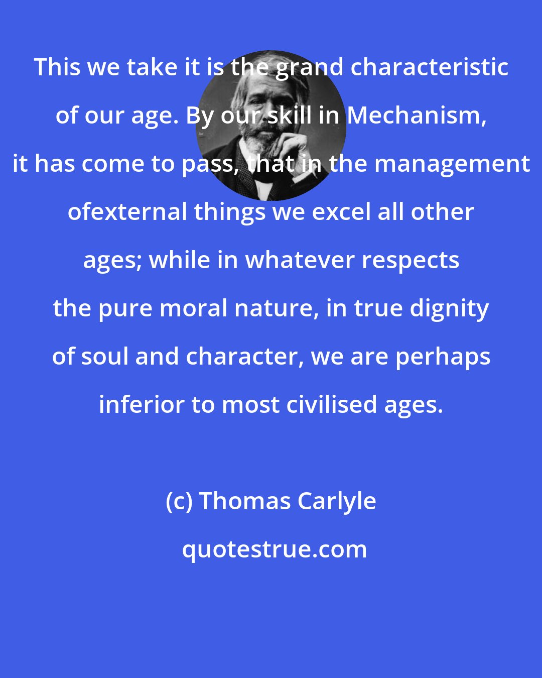 Thomas Carlyle: This we take it is the grand characteristic of our age. By our skill in Mechanism, it has come to pass, that in the management ofexternal things we excel all other ages; while in whatever respects the pure moral nature, in true dignity of soul and character, we are perhaps inferior to most civilised ages.