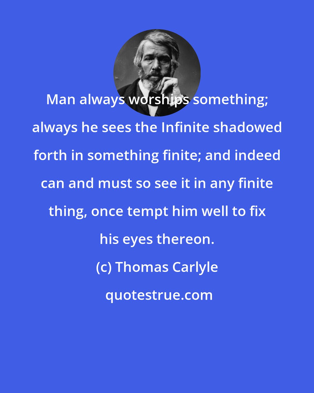 Thomas Carlyle: Man always worships something; always he sees the Infinite shadowed forth in something finite; and indeed can and must so see it in any finite thing, once tempt him well to fix his eyes thereon.