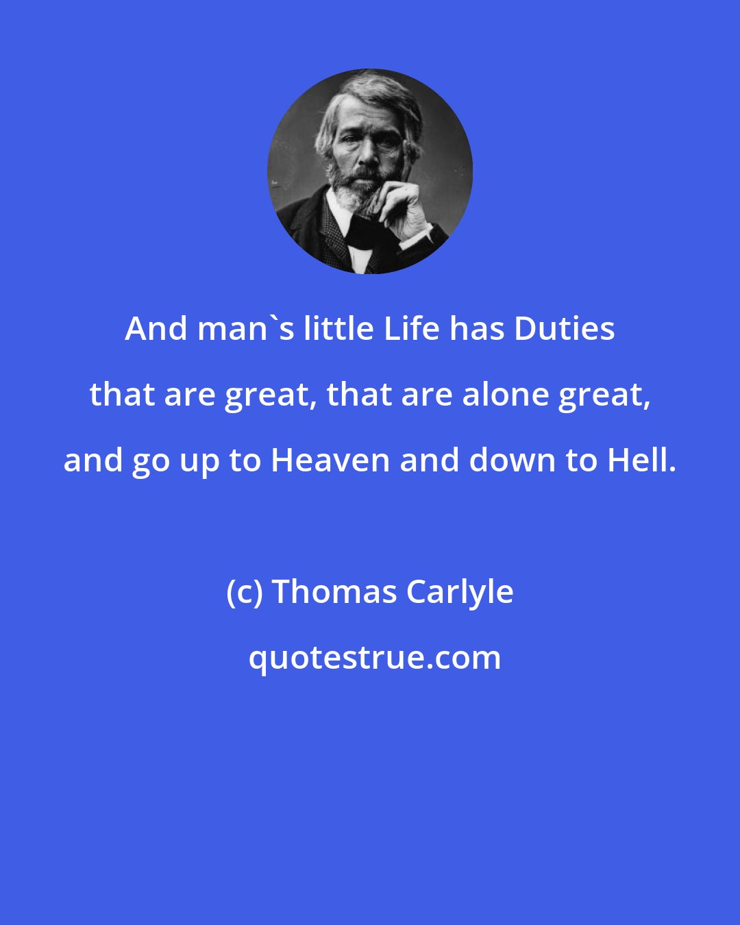 Thomas Carlyle: And man's little Life has Duties that are great, that are alone great, and go up to Heaven and down to Hell.