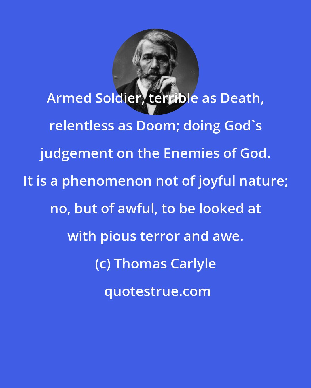 Thomas Carlyle: Armed Soldier, terrible as Death, relentless as Doom; doing God's judgement on the Enemies of God. It is a phenomenon not of joyful nature; no, but of awful, to be looked at with pious terror and awe.